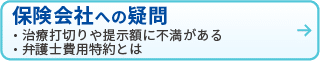 保険会社への疑問
・治療打切りや定額に不満がある
・弁護士費用特約とは