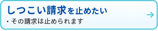 しつこい請求を止めたい
・その請求は止められます