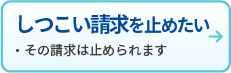しつこい請求を止めたい
・その請求は止められます