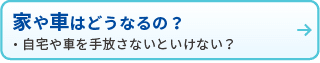 家や車はどうなるの？
・自宅や車を手放さないといけない？