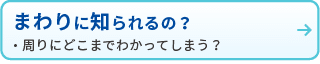 まわりに知られるの？
・周りにどこまでわかってしまう？