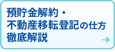 預貯金解約・不動産移転登記の仕方
徹底解説