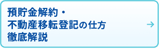 預貯金解約・不動産移転登記の仕方
徹底解説