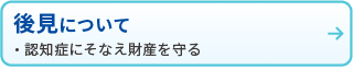 後見について
・認知症にそなえ財産を守る
