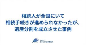 相続人が全国にいて相続手続きが進められなかったが、遺産分割を成立させた事例